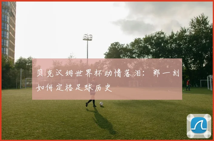 贝克汉姆世界杯动情落泪：那一刻如何定格足球历史