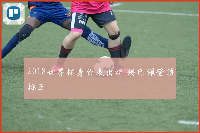 2018世界杯身价表出炉 姆巴佩登顶标王