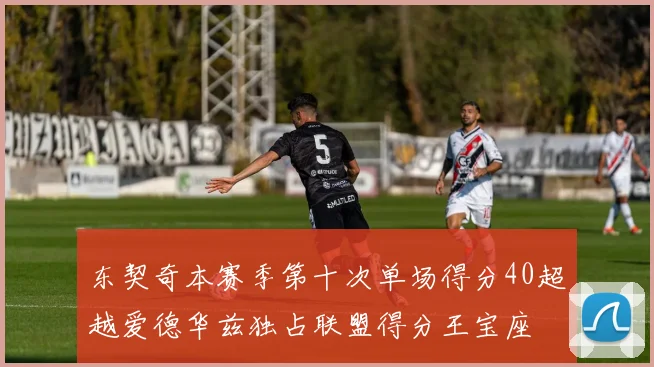 东契奇本赛季第十次单场得分40超越爱德华兹独占联盟得分王宝座