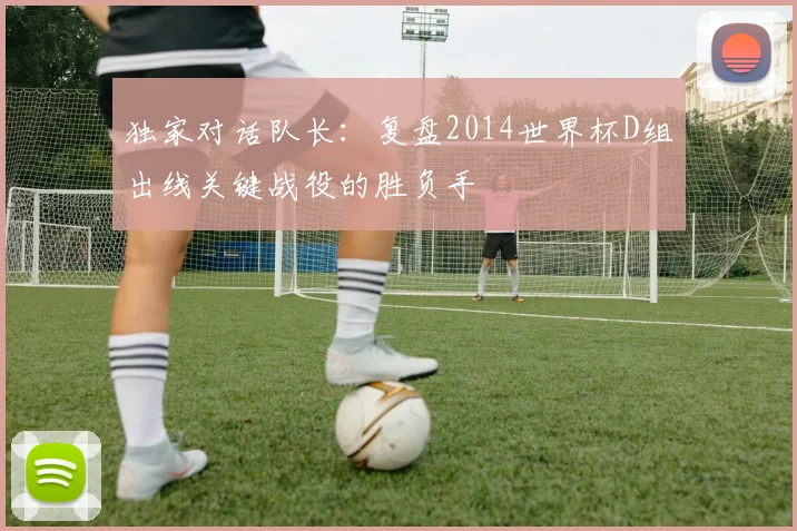 独家对话队长：复盘2014世界杯D组出线关键战役的胜负手